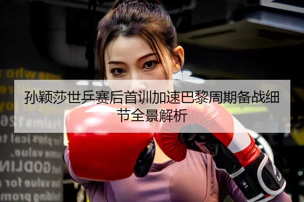 孙颖莎世乒赛后首训加速巴黎周期备战细节全景解析 - XINGKONGSPORTS