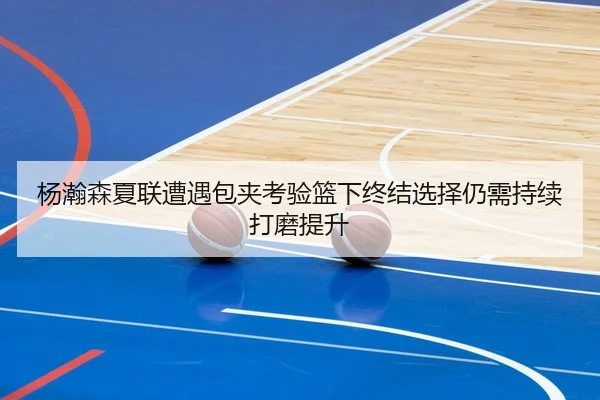 杨瀚森夏联遭遇包夹考验篮下终结选择仍需持续打磨提升 - XINGKONGSPORTS