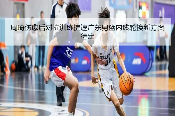 周琦伤愈后对抗训练提速广东男篮内线轮换新方案待定 - XINGKONGSPORTS